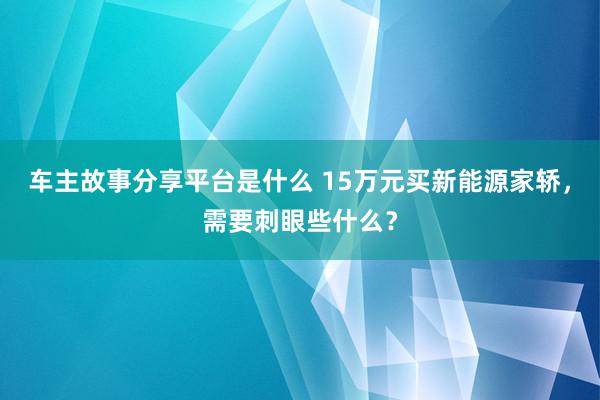 车主故事分享平台是什么 15万元买新能源家轿，需要刺眼些什么？