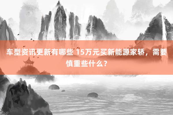 车型资讯更新有哪些 15万元买新能源家轿，需要慎重些什么？