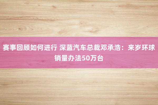 赛事回顾如何进行 深蓝汽车总裁邓承浩：来岁环球销量办法50万台