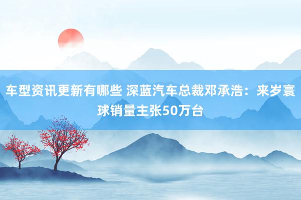 车型资讯更新有哪些 深蓝汽车总裁邓承浩：来岁寰球销量主张50万台