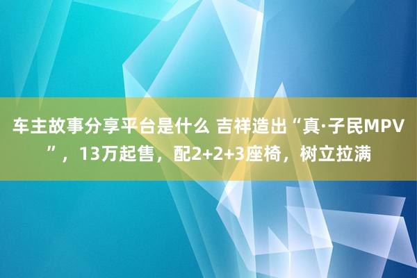 车主故事分享平台是什么 吉祥造出“真·子民MPV”，13万起售，配2+2+3座椅，树立拉满