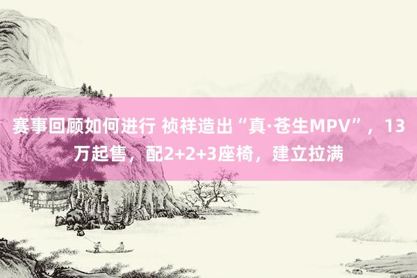 赛事回顾如何进行 祯祥造出“真·苍生MPV”，13万起售，配2+2+3座椅，建立拉满