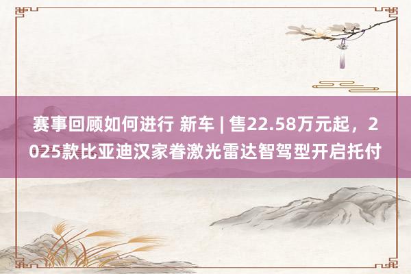 赛事回顾如何进行 新车 | 售22.58万元起，2025款比亚迪汉家眷激光雷达智驾型开启托付