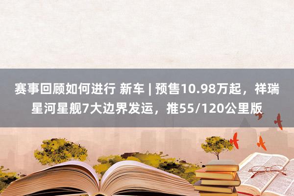 赛事回顾如何进行 新车 | 预售10.98万起，祥瑞星河星舰7大边界发运，推55/120公里版