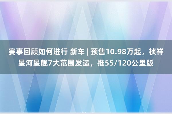 赛事回顾如何进行 新车 | 预售10.98万起，祯祥星河星舰7大范围发运，推55/120公里版