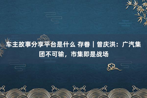 车主故事分享平台是什么 存眷｜曾庆洪：广汽集团不可输，市集即是战场