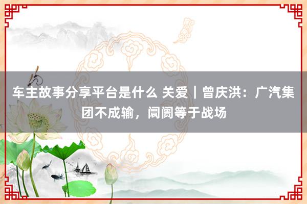 车主故事分享平台是什么 关爱｜曾庆洪：广汽集团不成输，阛阓等于战场