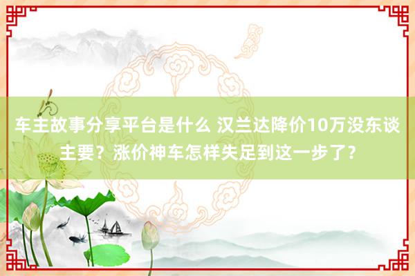 车主故事分享平台是什么 汉兰达降价10万没东谈主要？涨价神车怎样失足到这一步了？