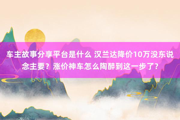 车主故事分享平台是什么 汉兰达降价10万没东说念主要？涨价神车怎么陶醉到这一步了？