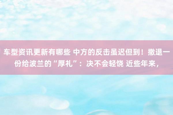 车型资讯更新有哪些 中方的反击虽迟但到！撤退一份给波兰的“厚礼”：决不会轻饶 近些年来，