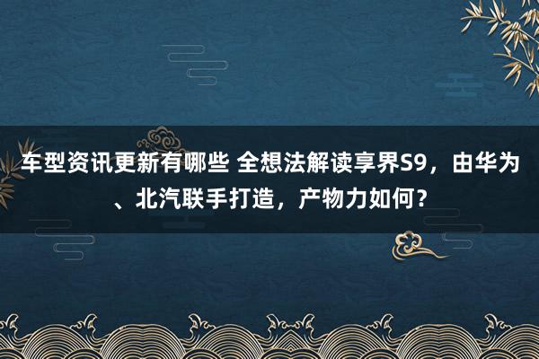 车型资讯更新有哪些 全想法解读享界S9，由华为、北汽联手打造，产物力如何？