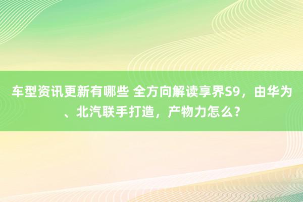 车型资讯更新有哪些 全方向解读享界S9，由华为、北汽联手打造，产物力怎么？