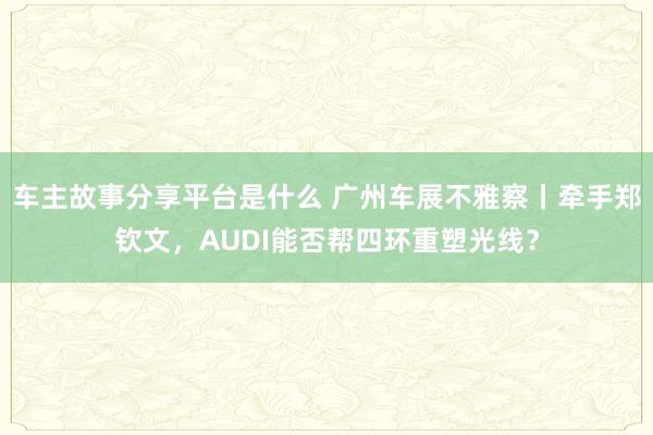 车主故事分享平台是什么 广州车展不雅察丨牵手郑钦文，AUDI能否帮四环重塑光线？