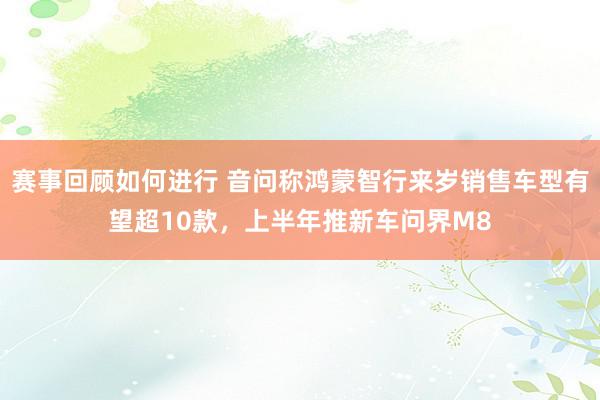 赛事回顾如何进行 音问称鸿蒙智行来岁销售车型有望超10款，上半年推新车问界M8