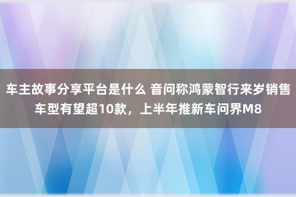 车主故事分享平台是什么 音问称鸿蒙智行来岁销售车型有望超10款，上半年推新车问界M8