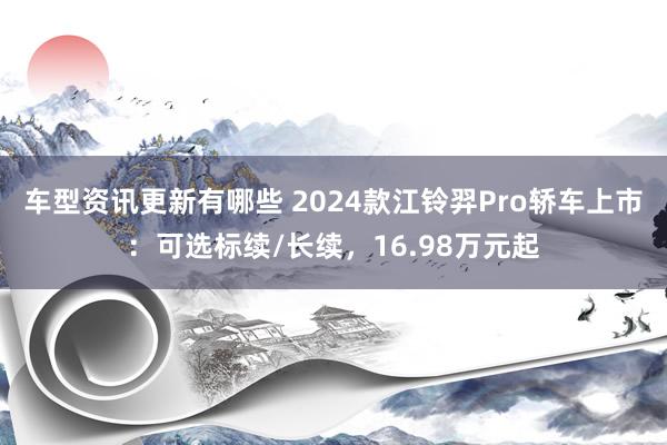 车型资讯更新有哪些 2024款江铃羿Pro轿车上市：可选标续/长续，16.98万元起