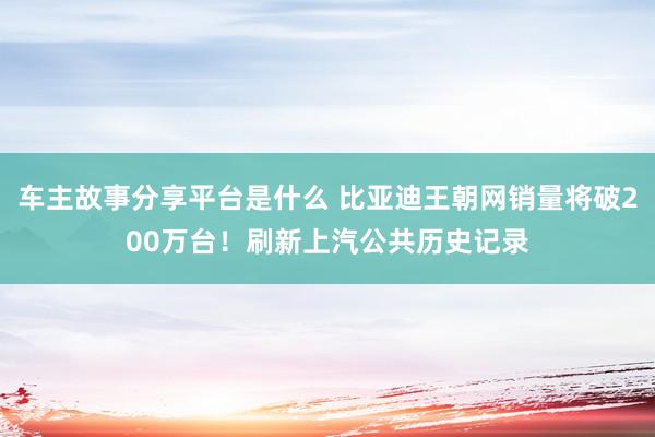 车主故事分享平台是什么 比亚迪王朝网销量将破200万台！刷新上汽公共历史记录