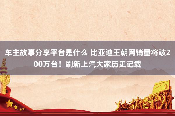 车主故事分享平台是什么 比亚迪王朝网销量将破200万台！刷新上汽大家历史记载