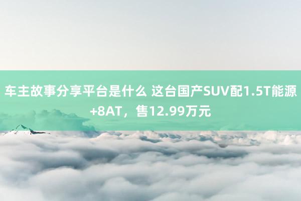 车主故事分享平台是什么 这台国产SUV配1.5T能源+8AT，售12.99万元