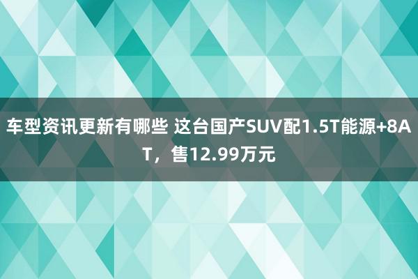 车型资讯更新有哪些 这台国产SUV配1.5T能源+8AT，售12.99万元