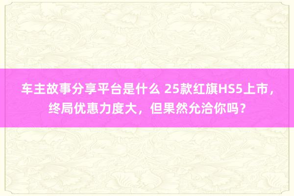 车主故事分享平台是什么 25款红旗HS5上市，终局优惠力度大，但果然允洽你吗？