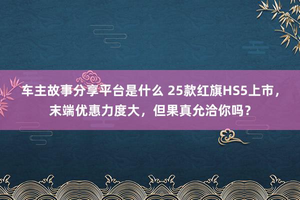 车主故事分享平台是什么 25款红旗HS5上市，末端优惠力度大，但果真允洽你吗？