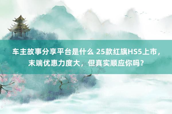 车主故事分享平台是什么 25款红旗HS5上市，末端优惠力度大，但真实顺应你吗？