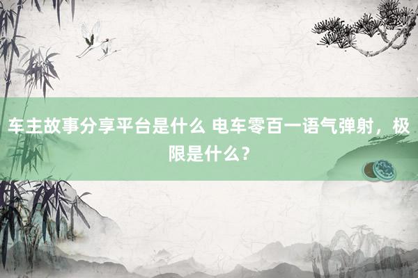 车主故事分享平台是什么 电车零百一语气弹射，极限是什么？