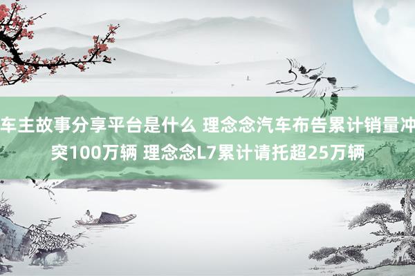 车主故事分享平台是什么 理念念汽车布告累计销量冲突100万辆 理念念L7累计请托超25万辆