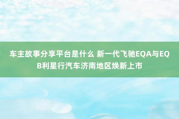 车主故事分享平台是什么 新一代飞驰EQA与EQB利星行汽车济南地区焕新上市