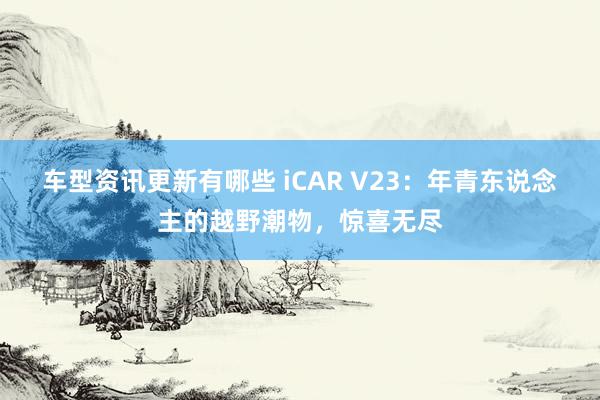 车型资讯更新有哪些 iCAR V23：年青东说念主的越野潮物，惊喜无尽