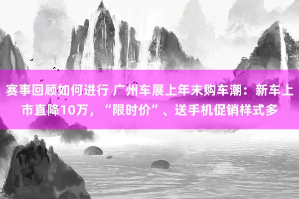 赛事回顾如何进行 广州车展上年末购车潮：新车上市直降10万，“限时价”、送手机促销样式多