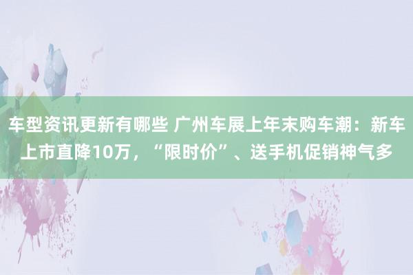 车型资讯更新有哪些 广州车展上年末购车潮：新车上市直降10万，“限时价”、送手机促销神气多