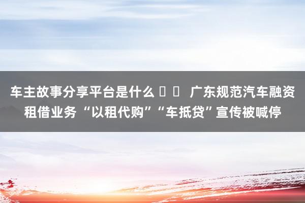 车主故事分享平台是什么 		 广东规范汽车融资租借业务 “以租代购”“车抵贷”宣传被喊停