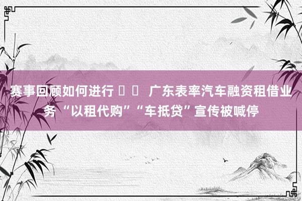 赛事回顾如何进行 		 广东表率汽车融资租借业务 “以租代购”“车抵贷”宣传被喊停