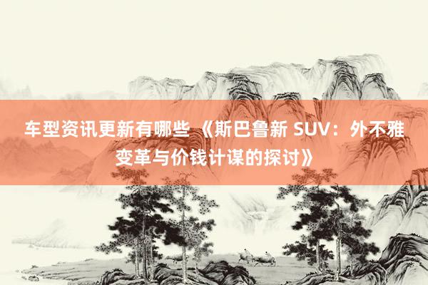 车型资讯更新有哪些 《斯巴鲁新 SUV：外不雅变革与价钱计谋的探讨》