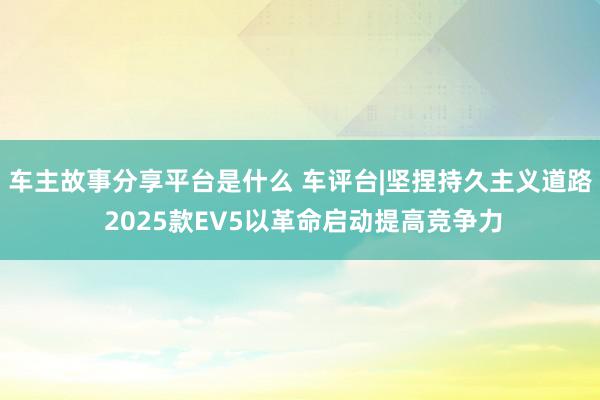 车主故事分享平台是什么 车评台|坚捏持久主义道路 2025款EV5以革命启动提高竞争力