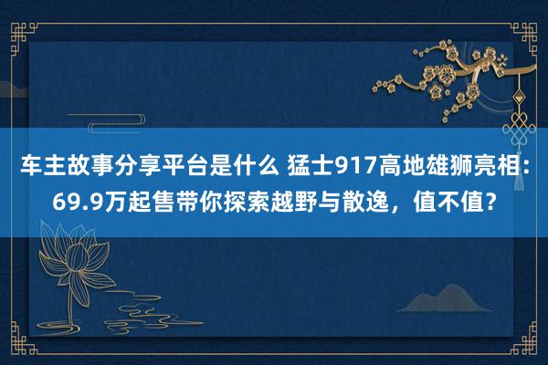 车主故事分享平台是什么 猛士917高地雄狮亮相：69.9万起售带你探索越野与散逸，值不值？