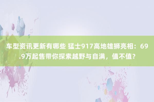 车型资讯更新有哪些 猛士917高地雄狮亮相：69.9万起售带你探索越野与自满，值不值？