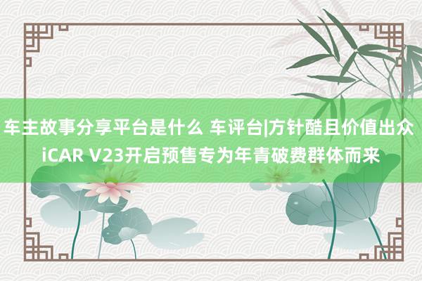 车主故事分享平台是什么 车评台|方针酷且价值出众 iCAR V23开启预售专为年青破费群体而来