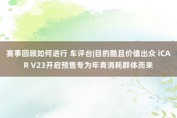 赛事回顾如何进行 车评台|目的酷且价值出众 iCAR V23开启预售专为年青消耗群体而来