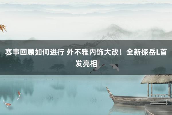 赛事回顾如何进行 外不雅内饰大改！全新探岳L首发亮相