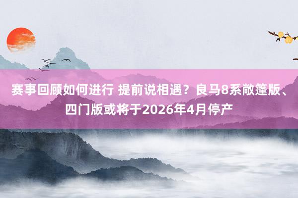 赛事回顾如何进行 提前说相遇？良马8系敞篷版、四门版或将于2026年4月停产