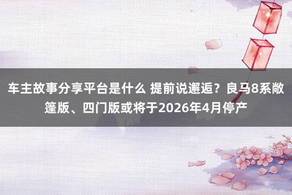 车主故事分享平台是什么 提前说邂逅？良马8系敞篷版、四门版或将于2026年4月停产