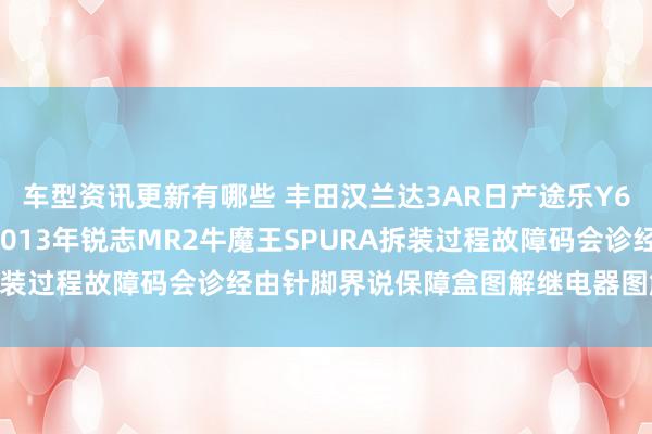 车型资讯更新有哪些 丰田汉兰达3AR日产途乐Y60维修手册电路图贵府2013年锐志MR2牛魔王SPURA拆装过程故障码会诊经由针脚界说保障盒图解继电器图解线束走