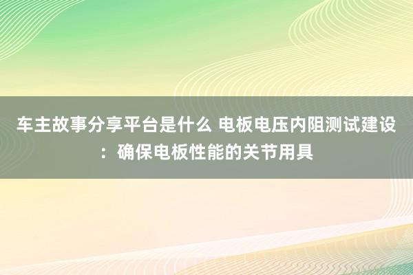 车主故事分享平台是什么 电板电压内阻测试建设：确保电板性能的关节用具