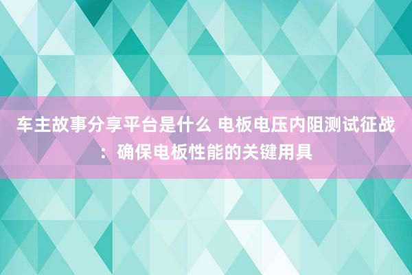 车主故事分享平台是什么 电板电压内阻测试征战：确保电板性能的关键用具