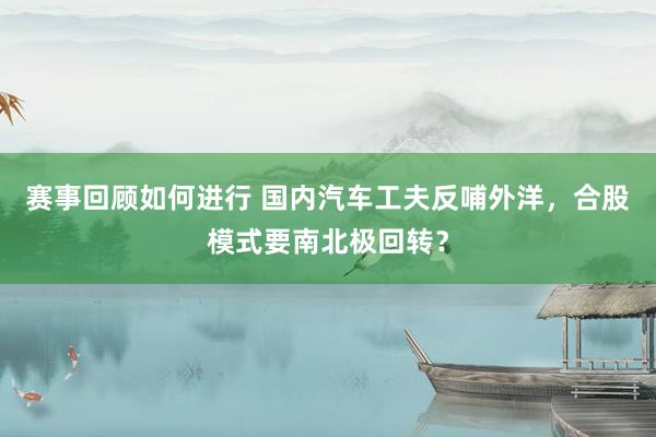 赛事回顾如何进行 国内汽车工夫反哺外洋，合股模式要南北极回转？