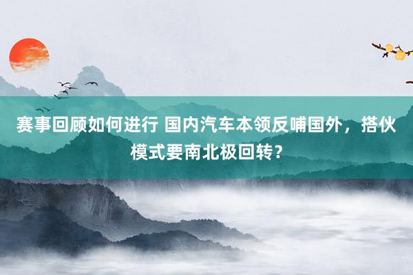 赛事回顾如何进行 国内汽车本领反哺国外，搭伙模式要南北极回转？