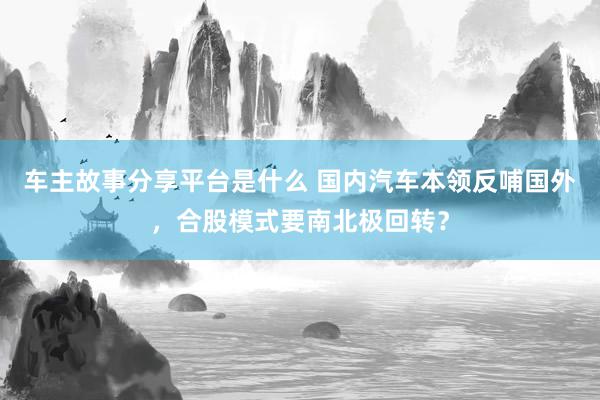 车主故事分享平台是什么 国内汽车本领反哺国外，合股模式要南北极回转？